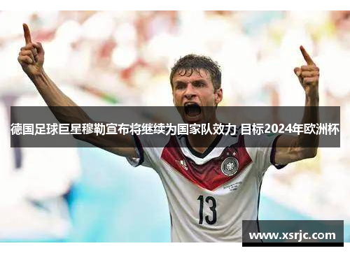 德国足球巨星穆勒宣布将继续为国家队效力 目标2024年欧洲杯